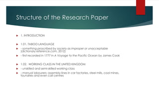 Structure of the Research Paper
 1. INTRODUCTION
 1.01. TABOO LANGUAGE
 - something proscribed by society as improper or unacceptable
(dictionary.reference.com, 2012)
 - first recorded in 1777 in A Voyage to the Pacific Ocean by James Cook
 1.02. WORKING CLASS IN THE UNITED KINGDOM
 - unskilled and semi-skilled working class
 - manual labourers: assembly lines in car factories, steel mills, coal mines,
foundries and even call centres
 