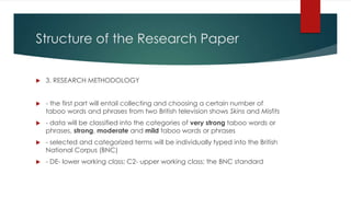 Structure of the Research Paper
 3. RESEARCH METHODOLOGY
 - the first part will entail collecting and choosing a certain number of
taboo words and phrases from two British television shows Skins and Misfits
 - data will be classified into the categories of very strong taboo words or
phrases, strong, moderate and mild taboo words or phrases
 - selected and categorized terms will be individually typed into the British
National Corpus (BNC)
 - DE- lower working class; C2- upper working class; the BNC standard
 