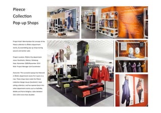 Pleece
Collection
Pop-up Shops
Project Brief: Merchandise the concept of the
Pleece collection to Åhléns department
stores, by assembling pop-up shops during
autumn and winter sales
Project Location: Åhléns City department
store; Stockholm, Malmö, Göteborg
Date: November 2009/November 2014
Role: Project Manager and Coordinator
Outcome: This successful popup has featured
in Åhléns department stores for 6 years in a
row. These shops have made the Pleece
collection Design House Stockholm’s best
selling collection, and has opened doors into
other department stores such as KaDeWe,
MoMa and Illums Bolighus. Sales between
2013-2014 more than doubled
 