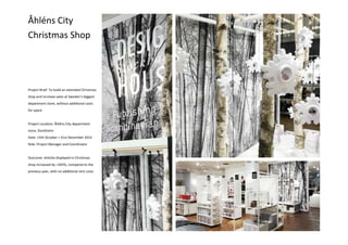 Åhléns City
Christmas Shop
Project Brief: To build an extended Christmas
shop and increase sales at Sweden’s biggest
department store, without additional costs
for space
Project Location: Åhléns City department
store, Stockholm
Date: 15th October—31st December 2014
Role: Project Manager and Coordinator
Outcome: Articles displayed in Christmas
shop increased by +265%, compared to the
previous year, with no additional rent costs
 