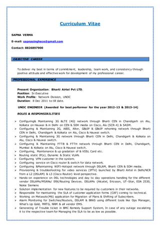 Curriculum Vitae
SAPNA VERMA
E-mail: sapnasinghece@gmail.com
Contact: 8826897900
OBJECTIVE CAREER
To deliver my best in terms of commitment, leadership, team work, and consistency through
positive attitude and effective work for development of my professional career.
PROFESSIONAL EXPERIENCE
Present Organization: Bharti Airtel Pvt LTD.
Position: Sr.Executive
Work Profile: Network Division, UNOC
Duration: 8 Dec 2011 to till date.
UNOC ENGINEER (Awarded for best performer for the year 2012-13 & 2013-14)
ROLES & RESPONSIBILITIES
 Configuring& Maintaining 3G &LTE (4G) network through Bharti CEN in Chandigarh on Alu,
Kolkata on Hauwai & in Delhi on CEN & SDH media on Cisco, Alu (SCR-4) & SASM.
 Configuring & Maintaining 2G, ABIS, Alter, GBoIP & GBoIP rehoming network through Bharti
CEN in Delhi, Chandigarh & Kolkata on Alu, Cisco & Hauwai switch.
 Configuring & Maintaining 3G network through Bharti CEN in Delhi, Chandigarh & Kolkata on
Alu, Cisco & Hauwai switch.
 Configuring & Maintaining FTTB & FTTH network through Bharti CEN in Delhi, Chandigarh,
Mumbai & Kolkata on Alu, Cisco & Hauwai switch.
 Configuring, Maintenance & up gradation of & VDSL Card etc.
 Routing static IP(s), Dynamic & Static VLAN.
 Configuring VPN customer in the system.
 Configuring service on Cisco router & switch for data network.
 Configuring &Maintaining WIFI-Hotspot network through DSLAM, Bharti CEN & SDH media.
 Provisioning & troubleshooting for video services (IPTV) launched by Bharti Airtel in Delhi/NCR
from a L2 (DSLAM) & L3 (Cisco Router) level perspective.
 Hands-on experience on DSL technologies and day to day operations handling for the different
vendor DSLAMs/MSANs/ ERX/Routing Devices. DSLAMs {Alcatel, Ericsson, UT-Star, EDA 2530,
Nokia Siemens
 Solution implementation for new features to be required by customers in their networks.
 Responsible for maintaining the SLA of customer application forms (CAF) coming to technical.
 Working on Metasolv(M6) application for Migration of Plans & Shifting of Subscribers.
 Alarm Monitoring for Switches/Routers, DSLAM & BRAS using different tools like Ops Manager,
What’s Up Gold, MRTG, NNM & all vendor EMS.
 Generating of Trouble ticket in BMC Remedy Support System, In case of any outage escalating
it to the respective team for Managing the SLA to be as low as possible.
 