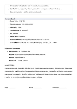  I have worked with dedication in all the projects, I have undertaken.
 I am flexible in understanding different points of view & adaptable to different situations.
 Good communication & feel free to interact with people.
Personal Details
 Date of birth : 10/02/1993
 Alternate Number: +91 – 80 0944 3333
 Nationality : Indian
 Father’s Name: Mr. Anil Mishra
 Sex : Female
 Marital Status: Unmarried
 Permanent Address: 95- Vijay Laxmi Nagar, Sitapur, U.P. - 261001
 Current Address: H.I.G-66, ADA Colony, Mumfordganj, Allahabad, U.P. - 211002
Professional References
1. Faculty name : Dr. Tapobrata Lahiri
College : Indian Institute of Information Technology, Allahabad
Email id : tlahiri@iiita.ac.in
Contact No. : +91 - 9415648262
DECLARATION:
I hereby declare that the details provided by me in this resume are correct and I have knowingly not omitted/
misrepresented any information. I am aware that the company can use this data for verification purposes and
any material inconsistency identified between the details shared above versus actual information would have
a bearing on my employment, based upon company policies.
Date: __________ Place: ___________ Signature: __________
 