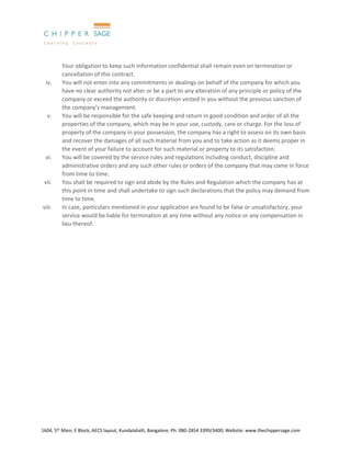 1604, 5th Main, E Block, AECS layout, Kundalahalli, Bangalore. Ph: 080-2854 3399/3400; Website: www.thechippersage.com
Your obligation to keep such information confidential shall remain even on termination or
cancellation of this contract.
iv. You will not enter into any commitments or dealings on behalf of the company for which you
have no clear authority not alter or be a part to any alteration of any principle or policy of the
company or exceed the authority or discretion vested in you without the previous sanction of
the company’s management.
v. You will be responsible for the safe keeping and return in good condition and order of all the
properties of the company, which may be in your use, custody, care or charge. For the loss of
property of the company in your possession, the company has a right to assess on its own basis
and recover the damages of all such material from you and to take action as it deems proper in
the event of your failure to account for such material or property to its satisfaction.
vi. You will be covered by the service rules and regulations including conduct, discipline and
administrative orders and any such other rules or orders of the company that may come in force
from time to time.
vii. You shall be required to sign and abide by the Rules and Regulation which the company has at
this point in time and shall undertake to sign such declarations that the policy may demand from
time to time.
viii. In case, particulars mentioned in your application are found to be false or unsatisfactory, your
service would be liable for termination at any time without any notice or any compensation in
lieu thereof.
 