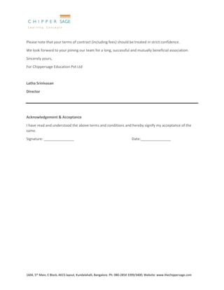 1604, 5th Main, E Block, AECS layout, Kundalahalli, Bangalore. Ph: 080-2854 3399/3400; Website: www.thechippersage.com
Please note that your terms of contract (including fees) should be treated in strict confidence.
We look forward to your joining our team for a long, successful and mutually beneficial association.
Sincerely yours,
For Chippersage Education Pvt Ltd
Latha Srinivasan
Director
Acknowledgement & Acceptance
I have read and understood the above terms and conditions and hereby signify my acceptance of the
same.
Signature: _______________ Date:_______________
 