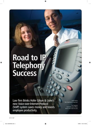28 • VoIP
Road to IP
Telephony
Success
Law firm Brinks Hofer Gilson & Lione’s
new Voice-over-Internet-Protocol
(VoIP) system saves money and boosts
employee productivity.
Leslie Mistina
Telco Applications Supervisor
Rod Sagarsee
Chief Information Officer
Brinks Hofer Gilson & Lione
28-31 MLB23034.indd 1 5/9/06 10:37:19 AM
 