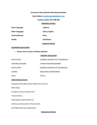 Curriculum Vitae of Dumile Wonderboy Dandala
Email address: dumile.dandala@gmail.com
Contact number: 071 2780 269
PERSONAL DETAILS
Home language: IsiXhosa
Other languages: IsiZulu,English
Criminal Record: None
Health: Satisfactory
Academic Details
SECONDARYEDUCATION
• Please referto matric certificate attached
TERTIARY EDUCATION
INSTITUTION DURBAN UNIVERSITYOF TECHNOLOGY
NATIONALDIPLOMA OPERATIONSMANAGEMENT
INSTITUTION DURBAN UNIVERSITYOFTECHNOLOGY
COURSE INDUSTRIALENGINEEERING
LEVEL LEVEL 3
Skills& Endorsements
ComputerSkills(Word,Excel,PowerPoint,Access)
Work Study
Six Sigma,Processimprovement
ProcessCharts
Total QualityImprovement,5’s’
ContinuousImprovement,Procurement
Lean Manufacturing,SupplyChain.
Employment History
 