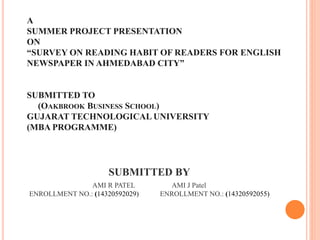 A
SUMMER PROJECT PRESENTATION
ON
“SURVEY ON READING HABIT OF READERS FOR ENGLISH
NEWSPAPER IN AHMEDABAD CITY”
SUBMITTED TO
(OAKBROOK BUSINESS SCHOOL)
GUJARAT TECHNOLOGICAL UNIVERSITY
(MBA PROGRAMME)
SUBMITTED BY
AMI R PATEL AMI J Patel
ENROLLMENT NO.: (14320592029) ENROLLMENT NO.: (14320592055)
 