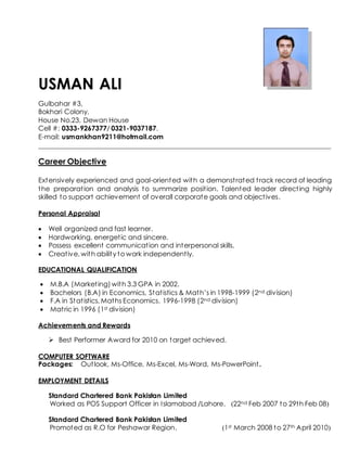 USMAN ALI
Gulbahar #3,
Bokhari Colony,
House No.23, Dewan House
Cell #: 0333-9267377/ 0321-9037187.
E-mail: usmankhan9211@hotmail.com
______________________________________________________________________________________
Career Objective
Extensively experienced and goal-oriented with a demonstrated track record of leading
the preparation and analysis to summarize position. Talented leader directing highly
skilled to support achievement of overall corporate goals and objectives.
Personal Appraisal
 Well organized and fast learner.
 Hardworking, energetic and sincere.
 Possess excellent communication and interpersonal skills.
 Creative, with ability to work independently.
EDUCATIONAL QUALIFICATION
 M.B.A (Marketing)with 3.3 GPA in 2002.
 Bachelors (B.A) in Economics, Statistics & Math’s in 1998-1999 (2nd division)
 F.A in Statistics, Maths Economics. 1996-1998 (2nd division)
 Matric in 1996 (1st division)
Achievements and Rewards
 Best Performer Award for 2010 on target achieved.
COMPUTER SOFTWARE
Packages: Outlook, Ms-Office, Ms-Excel, Ms-Word, Ms-PowerPoint.
EMPLOYMENT DETAILS
Standard Chartered Bank Pakistan Limited
Worked as POS Support Officer in Islamabad /Lahore. (22nd Feb 2007 to 29th Feb 08)
Standard Chartered Bank Pakistan Limited
Promoted as R.O for Peshawar Region. (1st March 2008 to 27th April 2010)
 