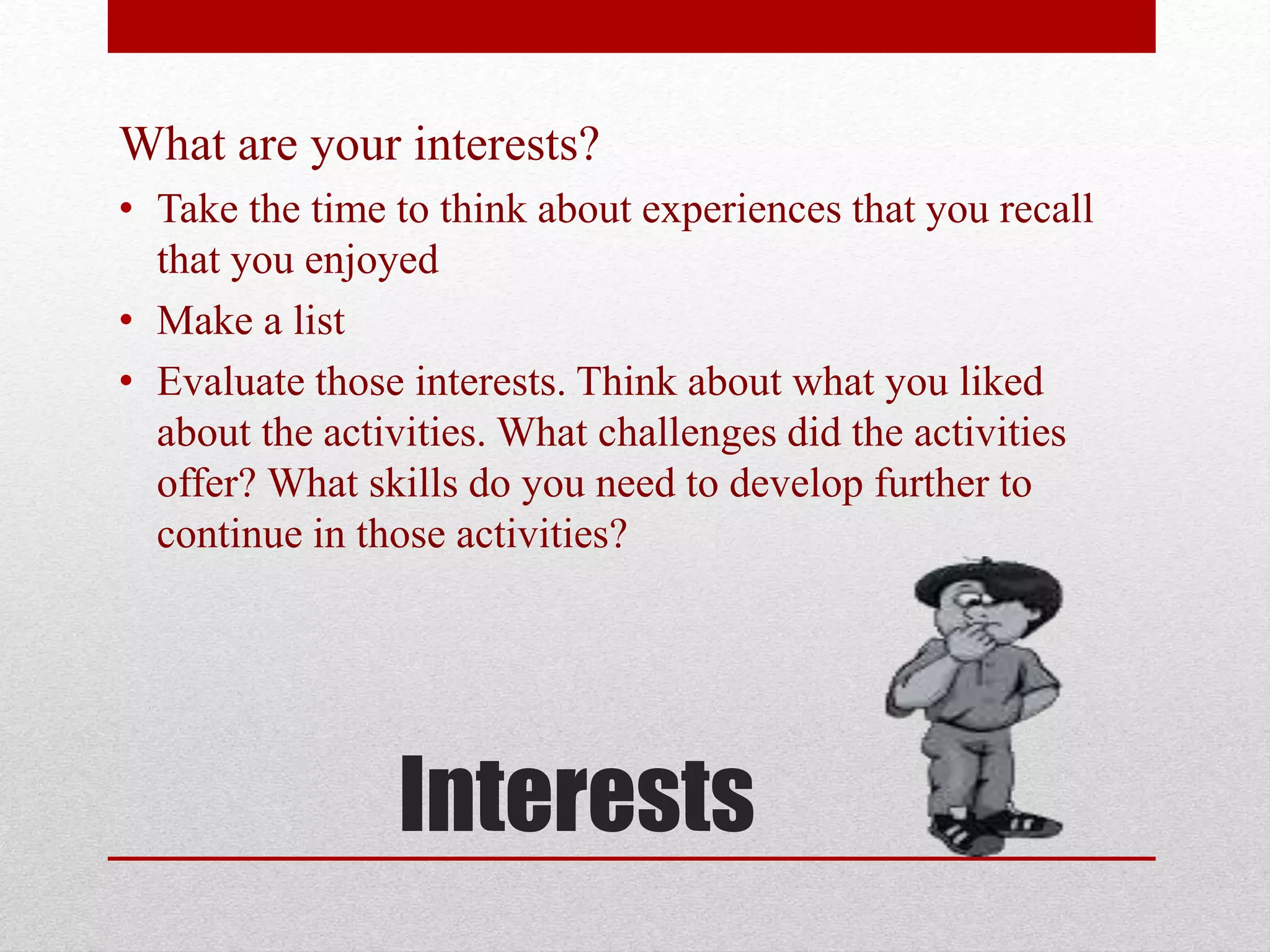 Interests
What are your interests?
• Take the time to think about experiences that you recall
that you enjoyed
• Make a list
• Evaluate those interests. Think about what you liked
about the activities. What challenges did the activities
offer? What skills do you need to develop further to
continue in those activities?
 
