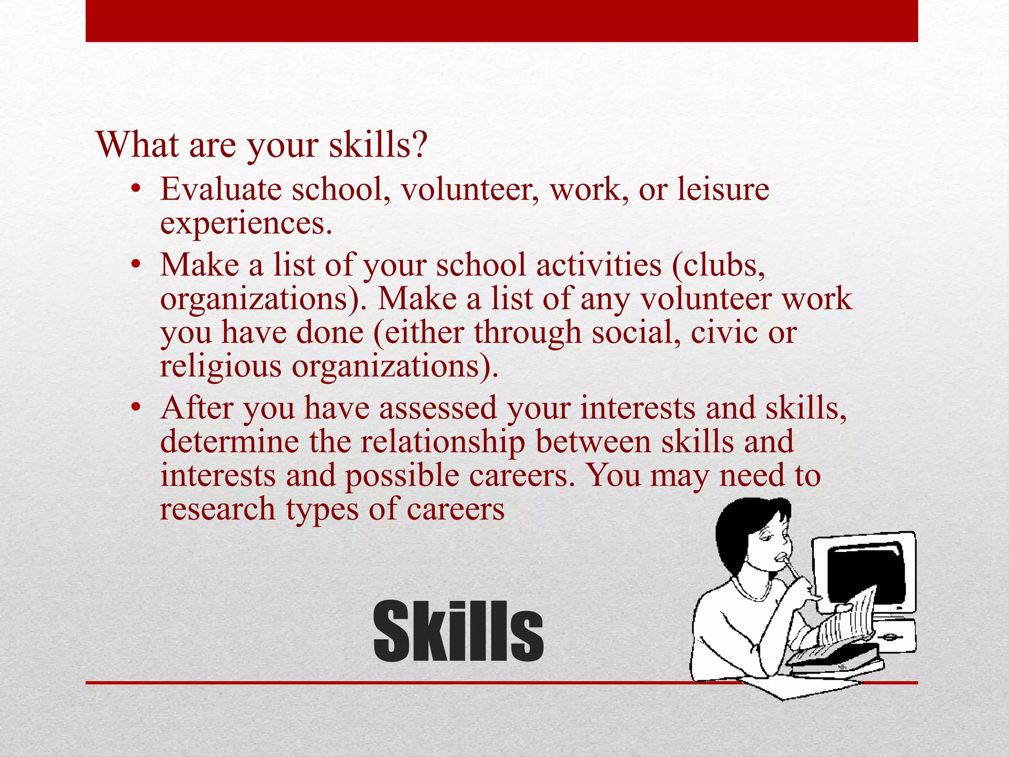 Skills
What are your skills?
• Evaluate school, volunteer, work, or leisure
experiences.
• Make a list of your school activities (clubs,
organizations). Make a list of any volunteer work
you have done (either through social, civic or
religious organizations).
• After you have assessed your interests and skills,
determine the relationship between skills and
interests and possible careers. You may need to
research types of careers
 