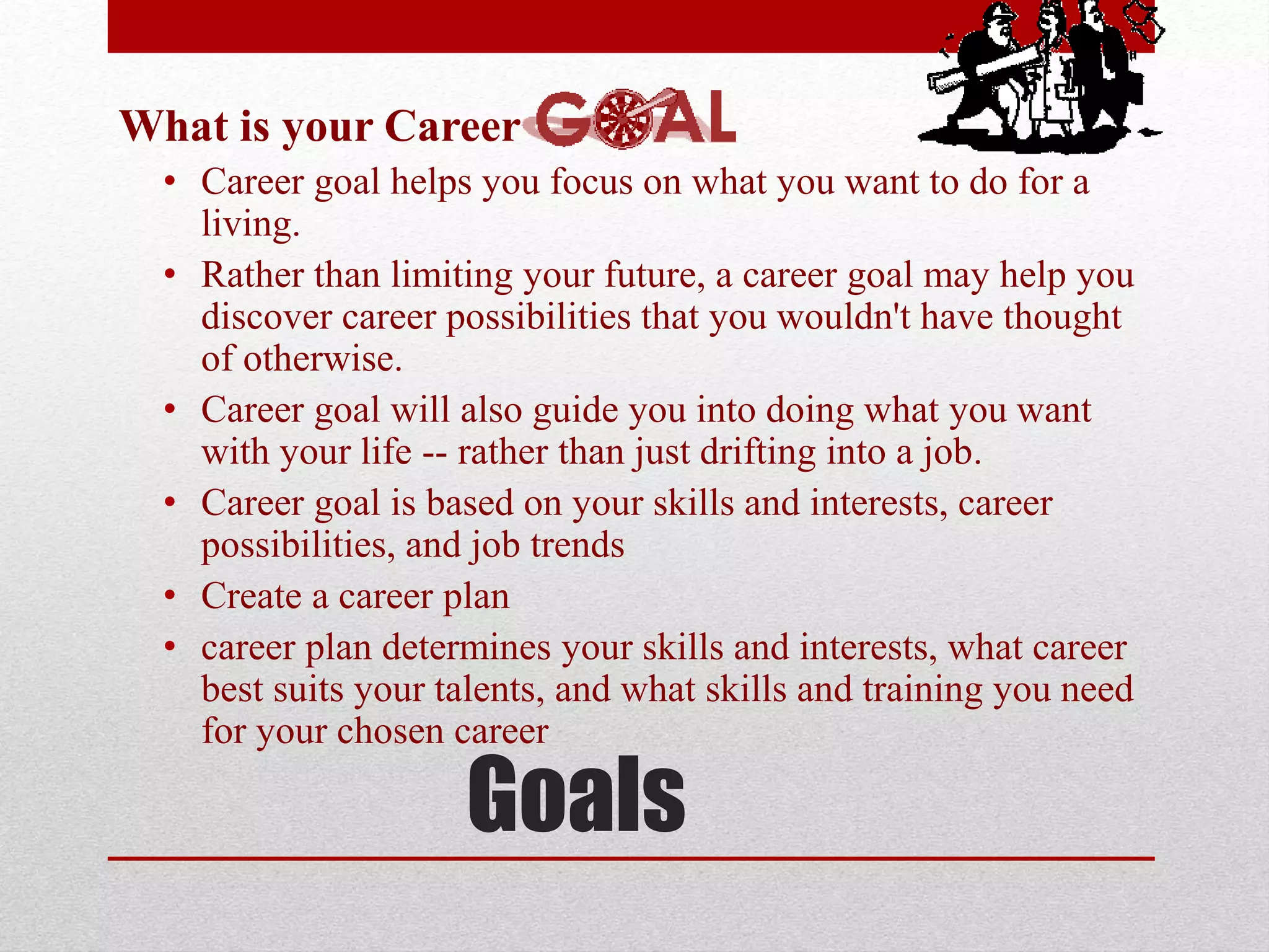 Goals
What is your Career
• Career goal helps you focus on what you want to do for a
living.
• Rather than limiting your future, a career goal may help you
discover career possibilities that you wouldn't have thought
of otherwise.
• Career goal will also guide you into doing what you want
with your life -- rather than just drifting into a job.
• Career goal is based on your skills and interests, career
possibilities, and job trends
• Create a career plan
• career plan determines your skills and interests, what career
best suits your talents, and what skills and training you need
for your chosen career
 