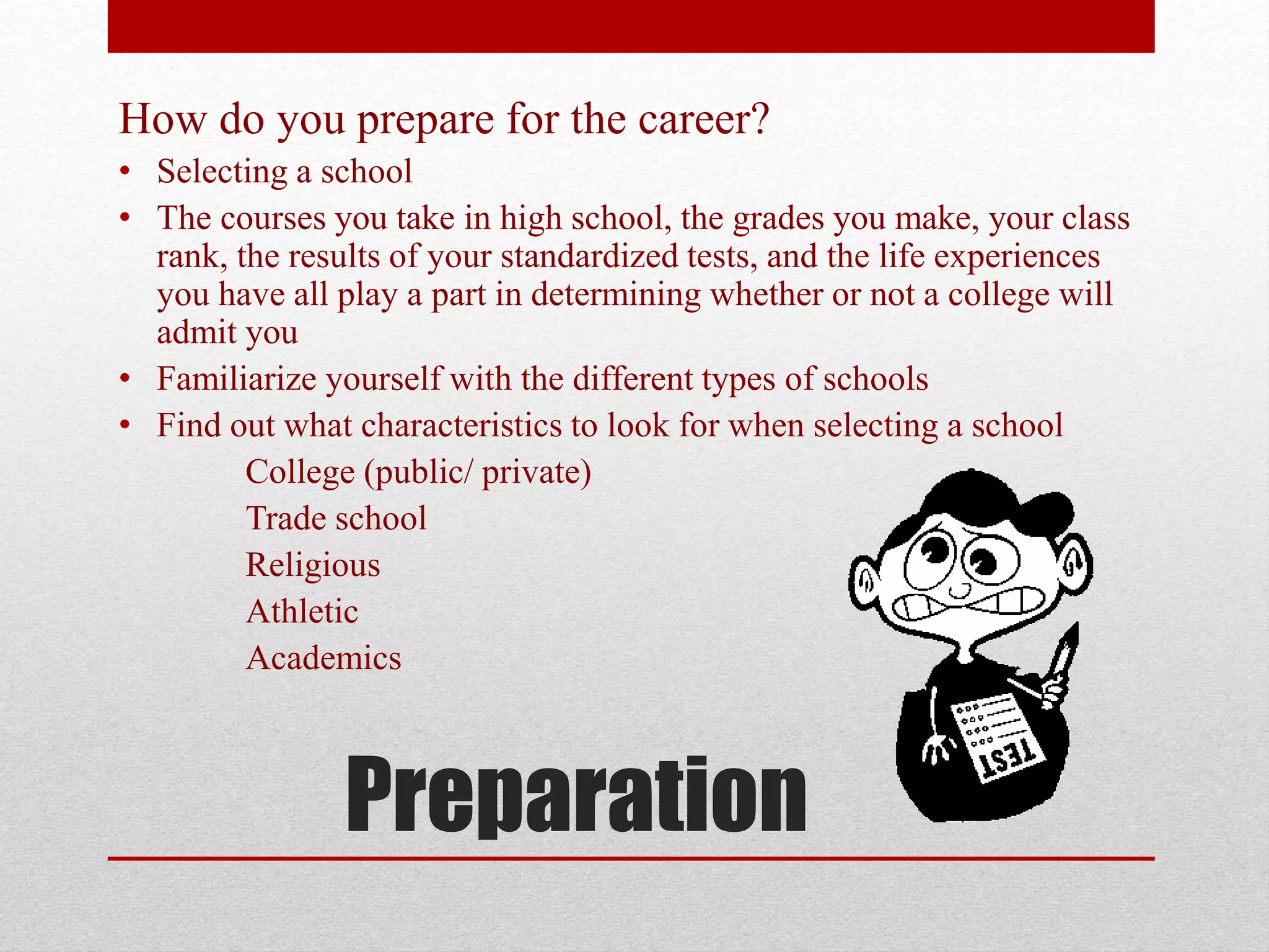 Preparation
How do you prepare for the career?
• Selecting a school
• The courses you take in high school, the grades you make, your class
rank, the results of your standardized tests, and the life experiences
you have all play a part in determining whether or not a college will
admit you
• Familiarize yourself with the different types of schools
• Find out what characteristics to look for when selecting a school
College (public/ private)
Trade school
Religious
Athletic
Academics
 
