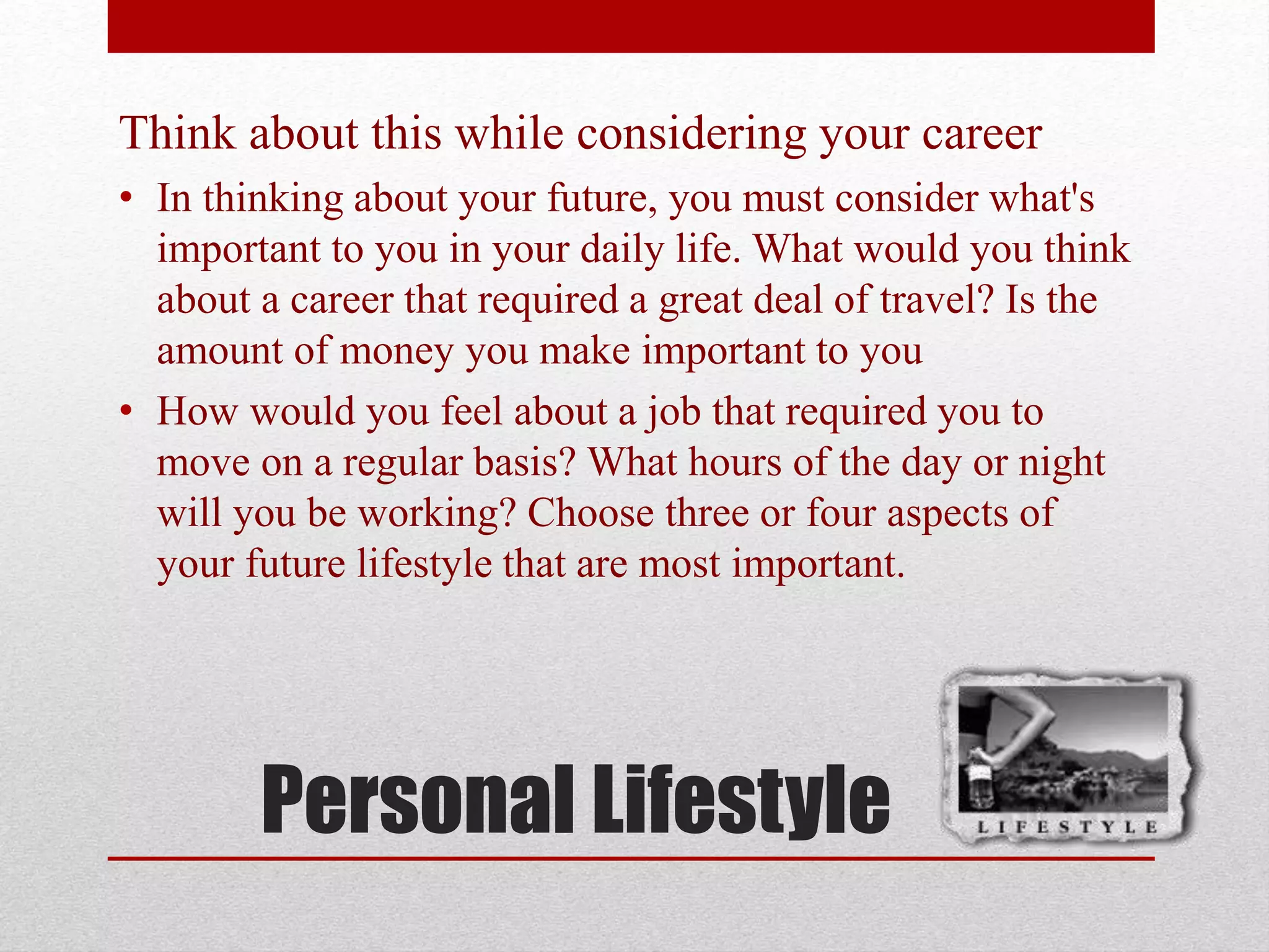 Personal Lifestyle
Think about this while considering your career
• In thinking about your future, you must consider what's
important to you in your daily life. What would you think
about a career that required a great deal of travel? Is the
amount of money you make important to you
• How would you feel about a job that required you to
move on a regular basis? What hours of the day or night
will you be working? Choose three or four aspects of
your future lifestyle that are most important.
 