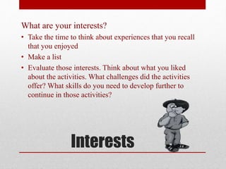 Interests
What are your interests?
• Take the time to think about experiences that you recall
that you enjoyed
• Make a list
• Evaluate those interests. Think about what you liked
about the activities. What challenges did the activities
offer? What skills do you need to develop further to
continue in those activities?
 