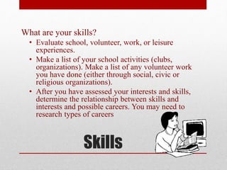 Skills
What are your skills?
• Evaluate school, volunteer, work, or leisure
experiences.
• Make a list of your school activities (clubs,
organizations). Make a list of any volunteer work
you have done (either through social, civic or
religious organizations).
• After you have assessed your interests and skills,
determine the relationship between skills and
interests and possible careers. You may need to
research types of careers
 