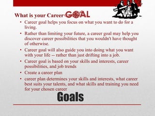 Goals
What is your Career
• Career goal helps you focus on what you want to do for a
living.
• Rather than limiting your future, a career goal may help you
discover career possibilities that you wouldn't have thought
of otherwise.
• Career goal will also guide you into doing what you want
with your life -- rather than just drifting into a job.
• Career goal is based on your skills and interests, career
possibilities, and job trends
• Create a career plan
• career plan determines your skills and interests, what career
best suits your talents, and what skills and training you need
for your chosen career
 