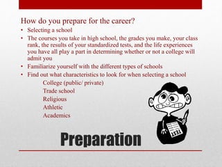 Preparation
How do you prepare for the career?
• Selecting a school
• The courses you take in high school, the grades you make, your class
rank, the results of your standardized tests, and the life experiences
you have all play a part in determining whether or not a college will
admit you
• Familiarize yourself with the different types of schools
• Find out what characteristics to look for when selecting a school
College (public/ private)
Trade school
Religious
Athletic
Academics
 