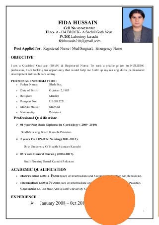 FIDA HUSSAIN
Cell No: 03362395562
H.no- A -134.BLOCK- A Sachal Goth Near
PCISR Labortory karachi
fidahussain210@gmail.com
Post Applied for : Registered Nurse / Med/Surgical, Emergency Nurse
OBJECTIVE
I am a Qualified Graduate (BScN) & Registered Nurse. To seek a challenge job in NURSING
profession, I am looking for opportunity that would help me build up my nursing skills, professional
development in Health care setting.
PERSONAL INFORMATION:
 Father Name: Shah Bux
 Date of Birth: October 2,1983
 Religion: Muslim
 Passport No: UL6893221
 Marital Status: Married
 Nationality: Pakistani
Professional Qualification:
 01 year Post Basic Diploma In Cardiology ( 2009- 2010)
Sindh Nursing Board Karachi Pakistan.
 2 years Post RN-BSc Nursing (2011-2013).
Dow University Of Health Sciences Karachi
 03 Years General Nursing (2004-2007).
Sindh Nursing Board Karachi Pakistan
ACADEMIC QUALIFICATION
 Matriculation (2001). From Board of Intermediate and Secondary Education Sindh Pakistan.
 Intermediate (2004). From Board of Intermediate and Secondary Education Sindh Pakistan.
Graduation (2008) Shah Abdul Latif University Sindh Pakistan
EXPERIENCE
 January 2008 – 0ct 2010
1
 