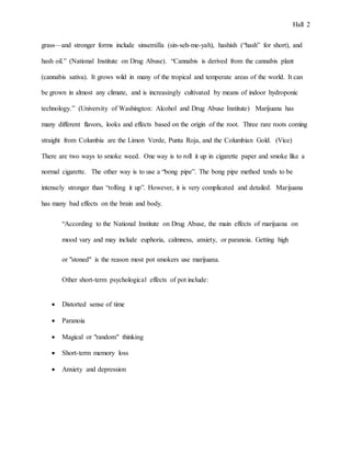 Hall 2
grass—and stronger forms include sinsemilla (sin-seh-me-yah), hashish (“hash” for short), and
hash oil.” (National Institute on Drug Abuse). “Cannabis is derived from the cannabis plant
(cannabis sativa). It grows wild in many of the tropical and temperate areas of the world. It can
be grown in almost any climate, and is increasingly cultivated by means of indoor hydroponic
technology.” (University of Washington: Alcohol and Drug Abuse Institute) Marijuana has
many different flavors, looks and effects based on the origin of the root. Three rare roots coming
straight from Columbia are the Limon Verde, Punta Roja, and the Columbian Gold. (Vice)
There are two ways to smoke weed. One way is to roll it up in cigarette paper and smoke like a
normal cigarette. The other way is to use a “bong pipe”. The bong pipe method tends to be
intensely stronger than “rolling it up”. However, it is very complicated and detailed. Marijuana
has many bad effects on the brain and body.
“According to the National Institute on Drug Abuse, the main effects of marijuana on
mood vary and may include euphoria, calmness, anxiety, or paranoia. Getting high
or "stoned" is the reason most pot smokers use marijuana.
Other short-term psychological effects of pot include:
 Distorted sense of time
 Paranoia
 Magical or "random" thinking
 Short-term memory loss
 Anxiety and depression
 