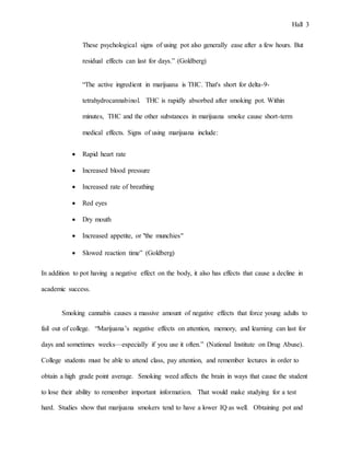 Hall 3
These psychological signs of using pot also generally ease after a few hours. But
residual effects can last for days.” (Goldberg)
“The active ingredient in marijuana is THC. That's short for delta-9-
tetrahydrocannabinol. THC is rapidly absorbed after smoking pot. Within
minutes, THC and the other substances in marijuana smoke cause short-term
medical effects. Signs of using marijuana include:
 Rapid heart rate
 Increased blood pressure
 Increased rate of breathing
 Red eyes
 Dry mouth
 Increased appetite, or "the munchies"
 Slowed reaction time” (Goldberg)
In addition to pot having a negative effect on the body, it also has effects that cause a decline in
academic success.
Smoking cannabis causes a massive amount of negative effects that force young adults to
fail out of college. “Marijuana’s negative effects on attention, memory, and learning can last for
days and sometimes weeks—especially if you use it often.” (National Institute on Drug Abuse).
College students must be able to attend class, pay attention, and remember lectures in order to
obtain a high grade point average. Smoking weed affects the brain in ways that cause the student
to lose their ability to remember important information. That would make studying for a test
hard. Studies show that marijuana smokers tend to have a lower IQ as well. Obtaining pot and
 