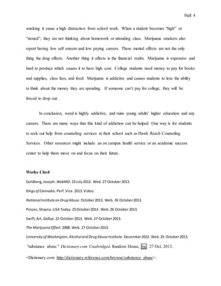 Hall 4
smoking it cause a high distraction from school work. When a student becomes “high” or
“stoned”, they are not thinking about homework or attending class. Marijuana smokers also
report having low self esteem and low paying careers. These mental effects are not the only
thing the drug effects. Another thing it affects is the financial realm. Marijuana is expensive and
hard to produce which causes it to have high cost. College students need money to pay for books
and supplies, class fees, and food. Marijuana is addictive and causes students to lose the ability
to think about the money they are spending. If someone can’t pay for college, they will be
forced to drop out.
In conclusion, weed is highly addictive, and ruins young adults’ higher education and any
careers. There are many ways that this kind of addiction can be helped. One way is for students
to seek out help from counseling services at their school such as Hawk Reach Counseling
Services. Other resources might include an on campus health service or an academic success
center to help them move on and focus on their future.
Works Cited
Goldberg,Joseph. WebMD.23July2012. Web.27 October2013.
Kingsof Cannabis.Perf.Vice.2013.Video.
NationalInstituteon Drug Abuse.October2013. Web. 26 October2013.
Posses,Shayna. USA Today.25October2013. Web.26 October2013.
Swift,Art. Gallup.22 October2013. Web.27 October2013.
The Marijuana Effect.2008. Web. 27 October2013.
Universityof Washington:Alcoholand Drug AbuseInstitute.December2012. Web.25 October2013.
"substance abuse." Dictionary.com Unabridged. Random House, Inc. 27 Oct. 2013.
<Dictionary.com http://dictionary.reference.com/browse/substance abuse>.
 