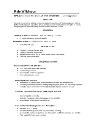 Kyle Wilkinson
537 E. Corner Canyon Drive Draper, UT, 84020 (801) 634-5631 kylewilki@gmail.com
OBJECTIVE:
I strive to be my best by utilizing my communication, leadership, and Task management skills to
better myself and peers around me. Driven by Passion, I will help master my strengths as well as
being receptive to feedback to help become the best employee I can be.
EDUCATION:
University of Utah- 201 Presidents Circle, Salt Lake City, UT 84112
• 24 credits with senior level writing skills
Entrada High School- 825 East 9085 South, Sandy, UT 84094
• Graduated with GED
QUALIFICATIONS:
• 5 years of Customer Service skills
• 1 year in Call center environment
• Ability to strategize my day no matter what is put on my schedule
• Technical support specialist
EMPLOYMENT HISTORY:
Crew member/ McDonalds 2009-2012
• Floor support for fellow crew members
• Food handling experience
• Specialized in customer Experience
• Achieved food handlers permit
Barista/ Starbucks 2012-2013
• Responsible for creating good relationship with customers and fellow workers
• Accurately maintained cash resources by computing sales prices and processing payments
• worked in a team oriented environment dedicated to the best customer Service
Associate/ Teleperformance with the USAA project, 2013-2014
• Superior logistics knowledge
• strategize my day no matter what was put on my schedule
• around a year of taking calls in a call center
Crew member/ Wendy’s September 2014- March 2015
• Managed up to 33 people
• Drove results through productive and personalized coaching
• Specialized in customer Experience and doing what’s best for the company and member
• Floor support for fellow crew members
 