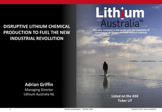 1 Copyright © 2016, Lithium Australia NLInvestor presentation – October 2016
The only company in the world with the capability of
processing all lithium silicates without roasting
Adrian Griffin
Managing Director
Lithium Australia NL
DISRUPTIVE LITHIUM CHEMICAL
PRODUCTION TO FUEL THE NEW
INDUSTRIAL REVOLUTION
Listed on the ASX
Ticker LIT
 