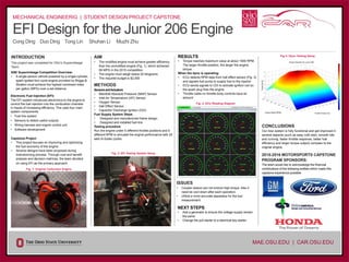 –
EFI Design for the Junior 206 Engine
Cong Ding Duo Ding Tong Lin Shuhan Li Muzhi Zhu
2015-2016 MOTORSPORTS CAPSTONE
PROGRAM SPONSORS:
The team would like to acknowledge the financial
contributions of the following entities which made this
capstone experience possible:
MECHANICAL ENGINEERIG | STUDENT DESIGN PROJECT CAPSTONE
MAE.OSU.EDU | CAR.OSU.EDU
INTRODUCTION
This project was completed for OSU’s Supermileage
Team.
SAE Supermileage Competition Overview:
• A single-person vehicle powered by a single-cylinder,
spark ignited four-cycle engine provided by Briggs &
Stratton must achieve the highest combined miles
per gallon (MPG) over a set distance.
Electronic Fuel Injection (EFI):
The EFI system introduces electronics to the engine to
control the fuel injection into the combustion chamber
in hopes of increasing efficiency. This uses four main
system components:
• Fuel line system
• Sensors to detect useful outputs
• Wiring harness and engine control unit
• Software development
Capstone Project
• This project focuses on improving and optimizing
the fuel economy of the engine.
• Several designs have been proposed during
brainstorming process. Through cost and benefit
analysis and decision matrices, the team decided
on using EFI as the primary approach.
Fig. 1: Original Carburetor Engine
AIM
• The modified engine must achieve greater efficiency
than the unmodified engine (Fig. 1), which achieved
95 MPG in the 2015 competition.
• The engine must weigh below 20 kilograms.
• The required budget is $2,500
METHODS
SensorsandActuators
• Manifold Absolute Pressure (MAP) Sensor
• Inlet Air Temperature (IAT) Sensor
• Oxygen Sensor
• Hall Effect Sensor
• Capacitor Discharge Ignition (CDI)
Fuel Supply System Steps
• Designed and manufactured frame design
• Designed and installed fuel line
Testing procedure
Run the engine under 5 different throttle positions and 5
different RPM to simulate the engine performance with 25
sets of duties cycles.
Fig. 2: EFI Testing System Setup
RESULTS
• Torque reaches maximum value at about 1900 RPM.
The larger throttle position, the larger the engine
torque.
When the dyno is operating:
• ECU detects RPM data from hall effect sensor (Fig. 3)
and signals fuel pump to supply fuel to the injector
• ECU sends signals to CDI to activate ignition coil so
the spark plug fires the engine
• Throttle cable on throttle body controls input air
amount
Fig. 3: ECU Reading Diagram
ISSUES
• Coupler sleeve can not endure high torque. Also it
need be cool down after each operation.
• Utilize a more accurate apparatus for the fuel
measurement.
NEXT STEPS
• Add a generator to ensure the voltage supply remain
the same
• Change the pull starter to a electrical key starter.
Fig 4: Dyno Testing Setup
CONCLUSIONS
Our new system is fully functional and get improved in
several aspects (such as easy cold start, smooth idle
and running, faster throttle response, better fuel
efficiency and larger torque output) compare to the
original engine.
 