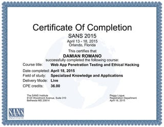 Certificate Of Completion
SANS 2015
April 13 - 18, 2015
Orlando, Florida
This certifies that
DAMIAN ROMANO
successfully completed the following course:
Course title:
Date completed:
Field of study:
Delivery Mode:
CPE credits:
Web App Penetration Testing and Ethical Hacking
April 18, 2015
Specialized Knowledge and Applications
Live
36.00
The SANS Institute
8120 Woodmont Avenue, Suite 310
Bethesda MD 20814
Peggy Logue
Registration Department
April 18, 2015
 