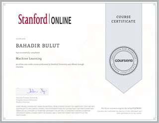 EDUCA
T
ION FOR EVE
R
YONE
CO
U
R
S
E
C E R T I F
I
C
A
TE
COURSE
CERTIFICATE
10/18/2016
BAHADIR BULUT
Machine Learning
an online non-credit course authorized by Stanford University and offered through
Coursera
has successfully completed
Associate Professor Andrew Ng
Computer Science Department
Stanford University
SOME ONLINE COURSES MAY DRAW ON MATERIAL FROM COURSES TAUGHT ON-CAMPUS BUT THEY ARE NOT
EQUIVALENT TO ON-CAMPUS COURSES. THIS STATEMENT DOES NOT AFFIRM THAT THIS PARTICIPANT WAS
ENROLLED AS A STUDENT AT STANFORD UNIVERSITY IN ANY WAY. IT DOES NOT CONFER A STANFORD
UNIVERSITY GRADE, COURSE CREDIT OR DEGREE, AND IT DOES NOT VERIFY THE IDENTITY OF THE
PARTICIPANT.
Verify at coursera.org/verify/3U34UYQPWJKC
Coursera has confirmed the identity of this individual and
their participation in the course.
 