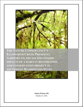 Andrea Watson, MS
October 21, 2016
THE NATURE CONSERVANCY’S
ELLSWORTH CREEK PRESERVE:
A REPORT ON THE SOCIOECONOMIC
IMPACTS OF A HABITAT RESTORATION
AND CONSERVATION PROJECT IN
SOUTHWEST WASHINGTON STATE
 