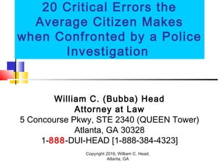 Copyright 2016, William C. Head,
Atlanta, GA
20 Critical Errors the
Average Citizen Makes
when Confronted by a Police
Investigation
William C. (Bubba) Head
Attorney at Law
5 Concourse Pkwy, STE 2340 (QUEEN Tower)
Atlanta, GA 30328
1-888-DUI-HEAD [1-888-384-4323]
 