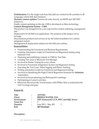 Globalization: It is the single code base that delivers content for 86 countries in 28
Languages where Dell does business.
Dynamic content updates: Framework relies heavily on MOSS and ASP.NET
features to
Enable content updating on the site. CMS is developed on Moss technology.
Content Management System – CMS:
The product was designed to be a one stop tool for content authoring, management
and
Deployment for all Dell.com applications. The purpose of the project was to
leverage
Documentum products and services to lay the initial foundation for a robust
integrated content
Management & deployment solution for the Dell.com website.
Responsibilities:
• Understanding the Functional and Business Requirements.
• Creating Automation scripts for Functional and Regression testing using
Selenium Tool.
• Preparing and publishing contents in CMS for Test Data
• Creating Test cases in Microsoft Test Manager
• Involved in Smoke Testing for every release.
• Involved in Functional, Integration, System and Regression testing
• Executing the Test Cases, Defect logging and Defect Tracking.
• Writing automation scripts for Functional and Regression testing.
• Involved in Identifying the High/Critical Regression Scenarios for Selenium
Automation.
• Involved in Scrum planning and Retrospective meetings.
• Participating in Launch activities.
• Effectively Reviewed the Test Scenarios with PDMs/ BAs to understand the
Test Coverage and gaps
Project #2:
Title : ASTTRA
Client : BRIDGE WATER, USA
Environment : NET Framework 4, C#, MVC and SQL Server
Team Size : 5
Duration : June 2011 – May 201 3
Role : .NET Developer
Description:
Dell - Internal Use - Confidential
 