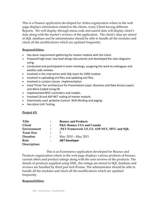 This is a Finance application developed for Asttra organization where in the web
page displays information related to the clients, every Client having different
Reports. We will display through menu code and userid data will display client’s
data along with the master’s reviews of the application. The client’s data are stored
in SQL database and he administrator should be able to handle all the modules and
check all the modifications which are updated frequently.
Responsibilities:
• Has done requirement gathering for master module with the client.
• Prepared high level, low level design documents and developed the class diagrams
using.
• Conducted and participated in team meetings, assigning the work to colleagues and
weekly code reviews.
• Involved in the interaction with SQL team for SSRS module.
• Involved in uploading xml files and updating xml files.
• Involved in custom classes implementation
• Used Three-Tier architecture for Presentation Layer, Business and Data Access Layers
and Were Coded Using C#
• Implemented MVC controllers and models.
• Involved C# and ASP.NET coding of master module.
• Extensively used gridveiw Control With Binding and paging
• Has done Unit Testing.
Project #3:
Title : Bounce and Products
Client : P&G Bounce USA and Canada
Environment : .NET Framework 3.5, C#, ASP.NET, MVC and SQL
Team Size : 5
Duration : May 2010 – May 2011
Role : .NET Developer
Description:
This is an Ecommerce application developed for Bounce and
Products organization where in the web page displays various products of bounce,
current offers and product ratings along with the user reviews of the products. The
details of products supplied using XML, the ratings are stored in SQL database and
reviews are handled by third part tool iFrame. The administrator should be able to
handle all the modules and check all the modifications which are updated
frequently.
Responsibilities:
Dell - Internal Use - Confidential
 