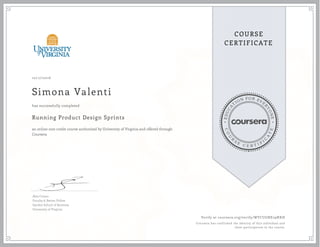 EDUCA
T
ION FOR EVE
R
YONE
CO
U
R
S
E
C E R T I F
I
C
A
TE
COURSE
CERTIFICATE
10/17/2016
Simona Valenti
Running Product Design Sprints
an online non-credit course authorized by University of Virginia and offered through
Coursera
has successfully completed
Alex Cowan
Faculty & Batten Fellow
Darden School of Business
University of Virginia
Verify at coursera.org/verify/WYCUGNE29NXH
Coursera has confirmed the identity of this individual and
their participation in the course.
 