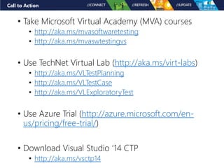 Call to Action
• Take Microsoft Virtual Academy (MVA) courses
• http://aka.ms/mvasoftwaretesting
• http://aka.ms/mvaswtestingvs
• Use TechNet Virtual Lab (http://aka.ms/virt-labs)
• http://aka.ms/VLTestPlanning
• http://aka.ms/VLTestCase
• http://aka.ms/VLExploratoryTest
• Use Azure Trial (http://azure.microsoft.com/en-
us/pricing/free-trial/)
• Download Visual Studio ‘14 CTP
• http://aka.ms/vsctp14
 