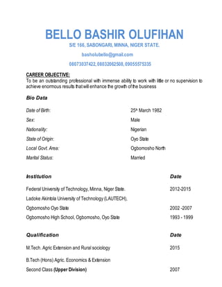 BELLO BASHIR OLUFIHAN
S/E 166, SABONGARI, MINNA, NIGER STATE.
basholubello@gmail.com
08073037422,08032062508,09055575335
CAREER OBJECTIVE:
To be an outstanding professional with immense ability to work with little or no supervision to
achieve enormous results thatwill enhance the growth ofthe business
Bio Data
Date of Birth: 25th March 1982
Sex: Male
Nationality: Nigerian
State of Origin: Oyo State
Local Govt. Area: Ogbomosho North
Marital Status: Married
Institution Date
Federal University of Technology, Minna, Niger State. 2012-2015
Ladoke Akintola University of Technology (LAUTECH),
Ogbomosho Oyo State 2002 -2007
Ogbomosho High School, Ogbomosho, Oyo State 1993 - 1999
Qualification Date
M.Tech. Agric Extension and Rural sociology 2015
B.Tech (Hons) Agric. Economics & Extension
Second Class (Upper Division) 2007
 