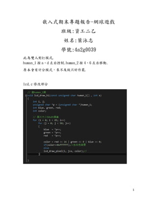 1
嵌入式期末專題報告-網球遊戲
班級:資工二乙
姓名:葉泳志
學號:4a2g0039
此為雙人對打模式,
human_1 按 a、d 左右控制.human_2 按 4、6 左右移動.
原本會有計分模式，來不及做只好作罷.
lcd.c 修改部分
 