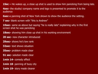 1Sec –  He wakes up, a close up shot is used to show him panicking from being late. 4sec-  the studio/ company name and logo is presented to promote it to the audience 6sec- a panning shot of New York shown to show the audience the setting. 7 sec-  blank screen with “this is Andrew” 10sec-  same as above but saying “he is really late” explaining why in the first screen shot he was panicking 18sec-  showing him close up shot in his working environment 20 sec-  new character introduced 29sec-  shows he’s low rank 32sec-  text shows situation 35sec-  problem made clear 51 sec-  solution made clear 1min 14-  comedy effect 1min 18 - panning of busy city 1min 19-  story made clearer 