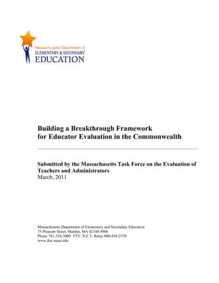 Building a Breakthrough Framework
for Educator Evaluation in the Commonwealth
Submitted by the Massachusetts Task Force on the Evaluation of
Teachers and Administrators
March, 2011
Massachusetts Department of Elementary and Secondary Education
75 Pleasant Street, Malden, MA 02148-4906
Phone 781-338-3000 TTY: N.E.T. Relay 800-439-2370
www.doe.mass.edu
 