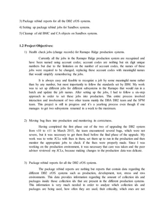 3) Package rebind reports for all the DB2 z/OS systems.
4) Setting up package rebind jobs for Sandbox systems.
5) Cleanup of old BMC and CA objects on Sandbox systems.
1.2 Project Objectives:
1) Health check jobs (change records) for Ramapo Ridge production systems.
Currently all the jobs in the Ramapo Ridge production system are recognized and
have been named using account codes; account codes are nothing but six digit unique
numbers but due to the limitation on the number of account codes, the names of these
jobs were required to be changed, replacing these account codes with meaningful names
that would simplify remembering the jobs.
It is always easy and feasible to recognize a job by some meaningful name rather
than by any number, but most importantly to follow the standards set by IBM. My work
was to set up different jobs for different subsystems in the Ramapo that would run in a
batch and update the job names. After setting up the jobs, I had to follow a six-step
approach in order to set these jobs into production. This entire process involved
interaction and involvement of two other teams mainly the DBA DB2 team and the SPM
team. This project is still in progress and it’s a yearlong process even though if one
manages to get two subsystems renamed in a week to the maximum.
2) Moving bug fixes into production and monitoring its correctness.
Having completed the first phase out of the two of upgrading the DB2 system
from v10 to v11 in March 2015, the team encountered several bugs, which were not
severe, but it was necessary to get them fixed before the final phase of the upgrade. My
work was to write JCLs with fixes in them, set them up to run in the production and then
monitor the appropriate jobs to check if the fixes were properly made. Since I was
working on the production environment, it was necessary that care was taken and the peer
advisor reviewed my JCLs, because making changes to the production data was delicate.
3) Package rebind reports for all the DB2 z/OS systems.
The package rebind reports are nothing but reports that contain data regarding the
different DB2 z/OS systems such as production, development, test, stress and mvs
environments. This data provides information regarding the amount of collection ids and
packages inside those collection ids that are present in the different production systems.
This information is very much needed in order to analyze which collection ids and
packages are being used, how often they are used, their criticality, which ones are not
 
