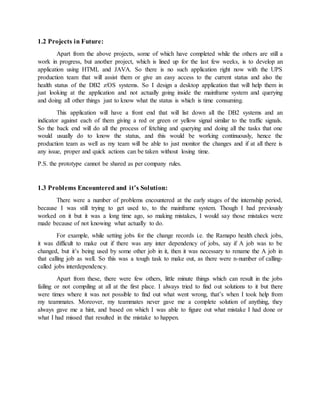 1.2 Projects in Future:
Apart from the above projects, some of which have completed while the others are still a
work in progress, but another project, which is lined up for the last few weeks, is to develop an
application using HTML and JAVA. So there is no such application right now with the UPS
production team that will assist them or give an easy access to the current status and also the
health status of the DB2 z/OS systems. So I design a desktop application that will help them in
just looking at the application and not actually going inside the mainframe system and querying
and doing all other things just to know what the status is which is time consuming.
This application will have a front end that will list down all the DB2 systems and an
indicator against each of them giving a red or green or yellow signal similar to the traffic signals.
So the back end will do all the process of fetching and querying and doing all the tasks that one
would usually do to know the status, and this would be working continuously, hence the
production team as well as my team will be able to just monitor the changes and if at all there is
any issue, proper and quick actions can be taken without losing time.
P.S. the prototype cannot be shared as per company rules.
1.3 Problems Encountered and it’s Solution:
There were a number of problems encountered at the early stages of the internship period,
because I was still trying to get used to, to the mainframe system. Though I had previously
worked on it but it was a long time ago, so making mistakes, I would say those mistakes were
made because of not knowing what actually to do.
For example, while setting jobs for the change records i.e. the Ramapo health check jobs,
it was difficult to make out if there was any inter dependency of jobs, say if A job was to be
changed, but it’s being used by some other job in it, then it was necessary to rename the A job in
that calling job as well. So this was a tough task to make out, as there were n-number of calling-
called jobs interdependency.
Apart from these, there were few others, little minute things which can result in the jobs
failing or not compiling at all at the first place. I always tried to find out solutions to it but there
were times where it was not possible to find out what went wrong, that’s when I took help from
my teammates. Moreover, my teammates never gave me a complete solution of anything, they
always gave me a hint, and based on which I was able to figure out what mistake I had done or
what I had missed that resulted in the mistake to happen.
 