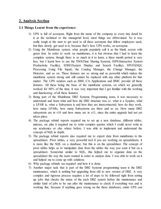 2. Analysis Section
2.1 Things Learnt from the experience:
1) UPS is full of acronyms. Right from the name of the company to every tiny detail be
it at the technical or the managerial level, most things are abbreviated. So it was
really tough at the start to get used to all these acronyms that fellow employees used,
but then slowly got used to it, because that’s how UPS works, on acronyms.
2) Using the Mainframe system, what people popularly call it as the blank screen with
green font. In order to work on mainframes, it is but obvious that I had to learn the
complete system, though there is so much in it to learn, a three month period is very
less, but I learnt how to use the TSO(Time Sharing System), ISPF(Interactive System
Productivity Facility), SDSF(System Display and Search Facility), SPUFI(SQL
Processing Using File Input), the Catalog Manager, the Change Manager, the
Detector, and so on. These features are so strong and so powerful which makes the
mainframe system strong and still cannot be replaced with any other platform for that
matter. The UPS vendors such as IBM, CA Applications and BMC provide all these
features. All these being the base of the mainframe systems, on which we generally
worked for 80% of the time, it was very important that I got familiar with the working
and functioning of all these features.
3) Being part of the Mainframe DB2 Systems Programming team, it was necessary to
understand and learn what and how the DB2 structure was i.e. what is a Sysplex, what
a LPAR is, what a Subsystem is and how they are interconnected, how do they work,
how many LPARs, how many Subsystems are there and so on. How many DB2
subsystems are in v10 and how many are in v11, since the entire upgrade had not yet
taken place.
4) The package rebind reports required me to set up a new database, different tables,
indexes, etc plus it required me to write complex queries which I could never write in
my academics or else where before. I was able to implement and understand the
concept of SQL in depth.
5) The package rebind reports also required me to export data from mainframes to the
spreadsheet. Pivot tables, a very powerful tool if you are working on spreadsheets, it
is more like the SQL on a database, but this is on the spreadsheet. The concept of
pivot tables helps us to manipulate data from the tables the way you want it but on a
spreadsheet. Somewhat similar to SQL, this helped me to organize data on the
spreadsheet the way the team wanted in order to analyze data. I was able to work on it
and helped me to come up with solutions.
6) Why package rebinds are required and how it is done.
7) Another major task that is part of the DB2 Systems programming team is the DB2
maintenance, which is nothing but upgrading from old to new version of DB2. A very
complex and rigorous process requires a lot of steps to be followed right from setting
up jobs that checks the status of the each DB2 system before the maintenance and
similar kind of jobs to be run after the maintenance to check if everything was and is
working fine, because if anything goes wrong on the these databases, entire UPS can
 