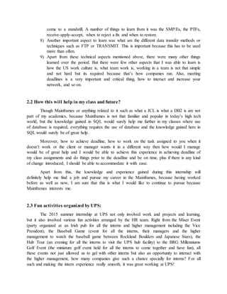 come to a standstill. A number of things to learn from it was the SMP/Es, the PTFs,
receive-apply-accept, when to reject a fix and when to restore.
8) Another important aspect to learn was what are the different data transfer methods or
techniques such as FTP or TRANSMIT. This is important because this has to be used
more than often.
9) Apart from these technical aspects mentioned above, there were many other things
learned over the period. But there were few other aspects that I was able to learn is
how the US work culture is, what team work is, working in a team is not that simple
and not hard but its required because that’s how companies run. Also, meeting
deadlines is a very important and critical thing, how to interact and increase your
network, and so on.
2.2 How this will help in my class and future?
Though Mainframes or anything related to it such as what a JCL is what a DB2 is are not
part of my academics, because Mainframes is not that familiar and popular in today’s high tech
world, but the knowledge gained in SQL would surely help me further in my classes where use
of database is required, everything requires the use of database and the knowledge gained here in
SQL would surely be of great help.
Moreover, how to achieve deadline, how to work on the task assigned to you when it
doesn’t work or the client or manager wants it in a different way then how would I manage
would be of great help and I would be able to achieve this experience in achieving deadline of
my class assignments and do things prior to the deadline and be on time, plus if there is any kind
of change introduced, I should be able to accommodate it with ease.
Apart from this, the knowledge and experience gained during this internship will
definitely help me find a job and pursue my career in the Mainframes, because having worked
before as well as now, I am sure that this is what I would like to continue to pursue because
Mainframes interests me.
2.3 Fun activities organized by UPS:
The 2015 summer internship at UPS not only involved work and projects and learning,
but it also involved various fun activities arranged by the HR team. Right from the Mixer Event
(party organized at an Irish pub for all the interns and higher management including the Vice
President), the Baseball Game (event for all the interns, their managers and the higher
management to watch the baseball game between Rockland Boulders and Japanese Stars), the
Hub Tour (an evening for all the interns to visit the UPS hub facility) to the BRG Millenniums
Golf Event (the miniature golf event held for all the interns to come together and have fun), all
these events not just allowed us to gel with other interns but also an opportunity to interact with
the higher management, how many companies give such a chance specially for interns? For all
such and making the intern experience really smooth, it was great working at UPS!
 