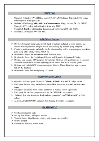 EDUCATION
 Master of Technology (VLSI&ES), secured 79.18% ,JNT kakinada University,SITE college
tadepalligudem in the year 2013.
 Bachelor of Technology (Electonics & Communications Engg), secured 74.55% JNTUK
University,SITE college tadepalligudem in the year 2010.
 Completed Board of Intermediate Education,A.P in the year 2006 with 86.5%.
 Passed SSC in the year 2004 with 81%.
ABAP Contribution
 Developed material master detail report. Input of material and plant as select-options and
material type as parameter. Output list will have quantity by material group and plant.
 Created report to compute and display the list of outstanding orders by ship-to-party or sold-to-
party using tables LIKP, VBAK, VBEP etc.
 Developed a Report for Sales Order details based on plants.
 Developed a Report for Goods Inward Receipt and Report for Job outward Challan.
 Designed and Coded a BDC program for Customer Master, it will update records in Customer
Master or creates new Customer depending on the source data file of external system
 Designed and coded a BDC program to migrate Material Master Data from legacy system
to SAP R/3 database.
 Developed a smart form to displaying PO details
BEYOND CURRICULUM
 Organized and participated in several Cultural Activities in school & college events.
 Participated in more essay and debating competitions conducted at school and won more
prizes.
 Participated in national level science exhibition in Nalanda school Vijayawada
 Participated in 100 days program conducted by INFOSYS campus connect
 Achieved first prize in national level students symposium” ANVESHANA-10” in SASI
college.
 As a NBA CORDINATOR and as an Anti-Ragging Committee coordinator
MY STRENGTHS
 Good communication skills,
 making new friends, willingness to learn,
 Team facilitator, Good listening strategy and always cool mentality.
 Positive minded.
 Focused and dedicated to hard work.
 
