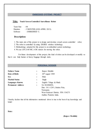 EMBEDDED-SYSTEMS PROJECT
Title: Touch Screen Controlled Surveillance Robot
Team Size : 04
Duration : 3 MONTHS (JAN-APRIL 2013).
Software : EMBEDDED C.
Description:
1. The main aim of this project is to design and develop a touch screen controlled robot.
2. The robot is controlled by using ZIGBEE wireless technology.
3. Methodology adopted for this project is on embedded system technology.
4. We use LPC2148 MC, 6 DC motors for moving the robot.
For future development of this project, this kind of robot can be developed or modify so
that it can help human or heavy baggage through stairs.
PERSONAL DOSSIER
Fathers Name : Rajeev Medithi
Date of Birth : 20th august 1989
Sex : Male
Marital Status : Single
Languages Known : English Telugu & Hindi.
Permanent Address : S/o M.SIMON,
Dno: 18-1-129/1, Station Peta,
Narasapur,
West Godavari District, PIN: 534275
Andhra Pradesh, India.
I hereby declare that all the information mentioned above is true to the best of my knowledge and
belief.
Date:
(Rajeev Medithi)
 