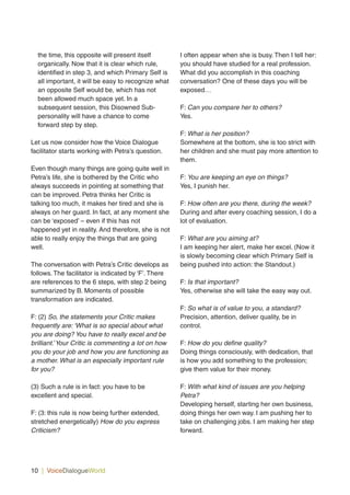 10 | VoiceDialogueWorld
the time, this opposite will present itself
organically. Now that it is clear which rule,
identified in step 3, and which Primary Self is
all important, it will be easy to recognize what
an opposite Self would be, which has not
been allowed much space yet. In a
subsequent session, this Disowned Sub-
personality will have a chance to come
forward step by step.
Let us now consider how the Voice Dialogue
facilitator starts working with Petra’s question.
Even though many things are going quite well in
Petra’s life, she is bothered by the Critic who
always succeeds in pointing at something that
can be improved. Petra thinks her Critic is
talking too much, it makes her tired and she is
always on her guard. In fact, at any moment she
can be ‘exposed’ – even if this has not
happened yet in reality. And therefore, she is not
able to really enjoy the things that are going
well.
The conversation with Petra’s Critic develops as
follows. The facilitator is indicated by ‘F’. There
are references to the 6 steps, with step 2 being
summarized by B. Moments of possible
transformation are indicated.
F: (2) So, the statements your Critic makes
frequently are: ‘What is so special about what
you are doing? You have to really excel and be
brilliant.’Your Critic is commenting a lot on how
you do your job and how you are functioning as
a mother. What is an especially important rule
for you?
(3) Such a rule is in fact: you have to be
excellent and special.
F: (3: this rule is now being further extended,
stretched energetically) How do you express
Criticism?
I often appear when she is busy. Then I tell her:
you should have studied for a real profession.
What did you accomplish in this coaching
conversation? One of these days you will be
exposed…
F: Can you compare her to others?
Yes.
F: What is her position?
Somewhere at the bottom, she is too strict with
her children and she must pay more attention to
them.
F: You are keeping an eye on things?
Yes, I punish her.
F: How often are you there, during the week?
During and after every coaching session, I do a
lot of evaluation.
F: What are you aiming at?
I am keeping her alert, make her excel. (Now it
is slowly becoming clear which Primary Self is
being pushed into action: the Standout.)
F: Is that important?
Yes, otherwise she will take the easy way out.
F: So what is of value to you, a standard?
Precision, attention, deliver quality, be in
control.
F: How do you define quality?
Doing things consciously, with dedication, that
is how you add something to the profession;
give them value for their money.
F: With what kind of issues are you helping
Petra?
Developing herself, starting her own business,
doing things her own way. I am pushing her to
take on challenging jobs. I am making her step
forward.
 