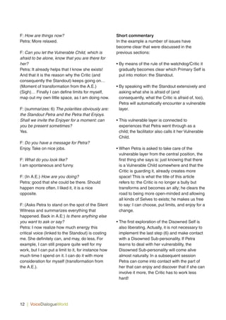 12 | VoiceDialogueWorld
F: How are things now?
Petra: More relaxed.
F: Can you let the Vulnerable Child, which is
afraid to be alone, know that you are there for
her?
Petra: It already helps that I know she exists!
And that it is the reason why the Critic (and
consequently the Standout) keeps going on…
(Moment of transformation from the A.E.)
(Sigh)… Finally I can define limits for myself,
map out my own little space, as I am doing now.
F: (summarizes: 6) The polarities obviously are:
the Standout Petra and the Petra that Enjoys.
Shall we invite the Enjoyer for a moment: can
you be present sometimes?
Yes.
F: Do you have a message for Petra?
Enjoy. Take on nice jobs.
F: What do you look like?
I am spontaneous and funny.
F: (In A.E.) How are you doing?
Petra: good that she could be there. Should
happen more often. I liked it, it is a nice
opposite.
F: (Asks Petra to stand on the spot of the Silent
Witness and summarizes everything that
happened. Back in A.E:) Is there anything else
you want to ask or say?
Petra: I now realize how much energy this
critical voice (linked to the Standout) is costing
me. She definitely can, and may, do less. For
example, I can still prepare quite well for my
work, but I can put a limit to it, for instance how
much time I spend on it. I can do it with more
consideration for myself (transformation from
the A.E.).
Short commentary
In the example a number of issues have
become clear that were discussed in the
previous sections:
• By means of the rule of the watchdog/Critic it
gradually becomes clear which Primary Self is
put into motion: the Standout.
• By speaking with the Standout extensively and
asking what she is afraid of (and
consequently, what the Critic is afraid of, too),
Petra will automatically encounter a vulnerable
layer.
• This vulnerable layer is connected to
experiences that Petra went through as a
child; the facilitator also calls it her Vulnerable
Child.
• When Petra is asked to take care of the
vulnerable layer from the central position, the
first thing she says is: just knowing that there
is a Vulnerable Child somewhere and that the
Critic is guarding it, already creates more
space! This is what the title of this article
refers to: the Critic is no longer a bully but
transforms and becomes an ally; he clears the
road to being more open-minded and allowing
all kinds of Selves to exists; he makes us free
to say: I can choose, put limits, and enjoy for a
change.
• The first exploration of the Disowned Self is
also liberating. Actually, it is not necessary to
implement the last step (6) and make contact
with a Disowned Sub-personality. If Petra
learns to deal with her vulnerability, the
Disowned Sub-personality will come alive
almost naturally. In a subsequent session
Petra can come into contact with the part of
her that can enjoy and discover that if she can
involve it more, the Critic has to work less
hard!
 