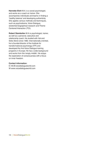 Hanneke Elich M.A. is a social psychologist,
and works as a coach en trainer. She
accompanies individuals and teams in finding a
‘healthy balance’ and developing authenticity.
She applies various methods and techniques,
such as psychodrama, Voice Dialogue,
existential biographical research and Theme
Centered Interaction (TCI).
Robert Stamboliev M.A.is psychologist, trainer,
as well as a personal, executive and
relationship coach. He studied with Hal and
Sidra Stone since 1982. Internationally oriented,
he is founder/director of the Institute for
transformational psychology (ITP) and
developed the first Voice Dialogue training
programs in Europe. He has a wide background
and works from the ‘empty middle’. He enjoys
the exploration of consciousness with a focus
on inner freedom.
Contact information:
E info@voicedialogueworld.com
W www.voicedialogueworld.com
14 | VoiceDialogueWorld
 