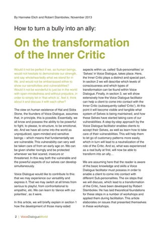 Would it not be perfect if we, as human beings,
would not hesitate to demonstrate our strength,
and say wholeheartedly what we stand for in
life, and would not be embarrassed either to
show our sensitivities and vulnerabilities?
Would it not be wonderful to just be in the world
with open-mindedness and without prejudice, in
order to simply let in ‘that which is’, feel it, think
about it and discuss it with each other?
The view on human existence of Hal and Sidra
Stone, the founders of Voice Dialogue, assumes
that, in principle, this is possible. Essentially, we
all know and possess the ability to be powerful:
to fight, to please, to structure, to be emotional,
etc. And we have all come into the world as
unprejudiced, open-minded and sensitive
beings – which means that fundamentally we
are vulnerable. This vulnerability can very well
be taken care of from an early age on. We can
be given shelter lovingly and be protected
whenever we feel scared, insecure or
threatened. In this way both the vulnerable and
the powerful aspects of our selves can develop
simultaneously.
Voice Dialogue would like to contribute to this:
that we may experience our versatility and
express it. That we may switch at all times from
serious to playful, from confrontational to
empathic, etc. We can learn to ‘dance with our
polarities’, as it were.
In this article, we will briefly explain in section 1
how the development of those many-sided
aspects within us, called ‘Sub-personalities’ or
‘Selves’ in Voice Dialogue, takes place. Here,
the Inner Critic plays a distinct and special part.
In section 2 we will describe which levels of
consciousness and which types of
transformation can be found within Voice
Dialogue. Finally, in section 3, we will show
extensively how the Voice Dialogue facilitator
can help a client to come into contact with the
Inner Critic (subsequently called ‘Critic’). At this
point it will become visible and tangible what
system of Selves is being maintained, and how
these Selves have started taking care of our
vulnerabilities. A step-by-step approach by the
Voice Dialogue facilitator enables clients to
accept their Selves, as well as learn how to take
care of their vulnerabilities. This will help them
to let go of customary patterns more easily,
which in turn will lead to a neutralization of the
role of the Critic. And so, what was experienced
as a real bully at first, will now be able to
transform into an ally…
We are assuming here that the reader is aware
of the basic knowledge and skills a Voice
Dialogue facilitator must possess in order to
enable a client to come into contact with
different Sub-personalities. The six steps that
we will discuss, which lead to a transformation
of the Critic, have been developed by Robert
Stamboliev. He has laid theoretical foundations
for these steps in a number of workshops and
applied them during facilitation. This article
elaborates on issues that presented themselves
in these workshops.
2 | VoiceDialogueWorld
By Hanneke Elich and Robert Stamboliev, November 2013
How to turn a bully into an ally:
On the transformation
of the Inner Critic
 